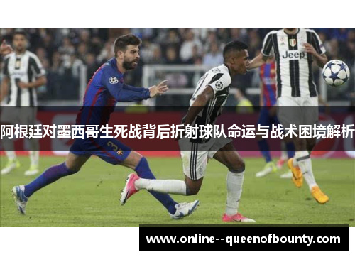 阿根廷对墨西哥生死战背后折射球队命运与战术困境解析