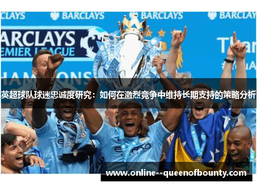 英超球队球迷忠诚度研究:如何在激烈竞争中维持长期支持的策略分析 英超球队球迷忠诚度研究:如何在激烈竞争中维持长期支持的策略分析