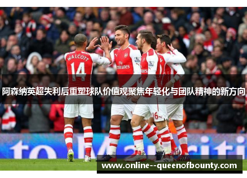 阿森纳英超失利后重塑球队价值观聚焦年轻化与团队精神的新方向