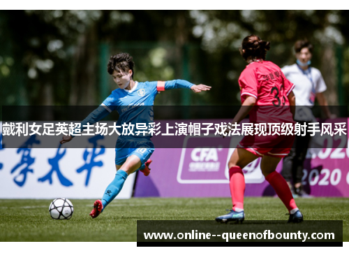 戴利女足英超主场大放异彩上演帽子戏法展现顶级射手风采